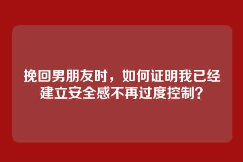 挽回男朋友时，如何证明我已经建立安全感不再过度控制？