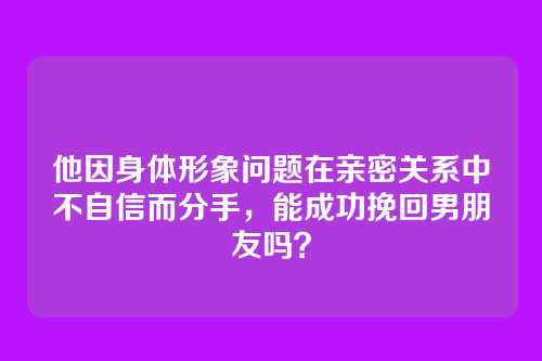 他因身体形象问题在亲密关系中不自信而分手，能成功挽回男朋友吗？
