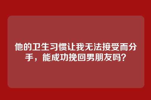 他的卫生习惯让我无法接受而分手，能成功挽回男朋友吗？