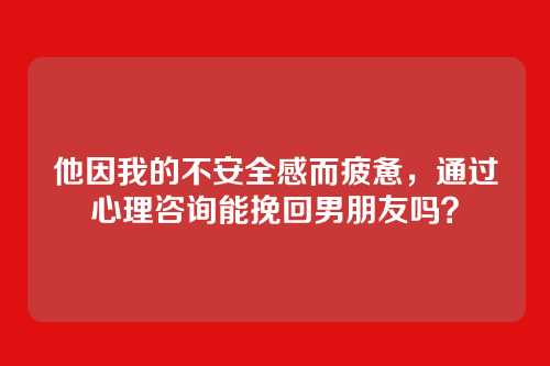他因我的不安全感而疲惫，通过心理咨询能挽回男朋友吗？