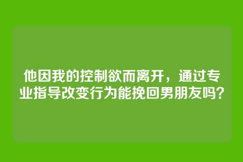 他因我的控制欲而离开，通过专业指导改变行为能挽回男朋友吗？