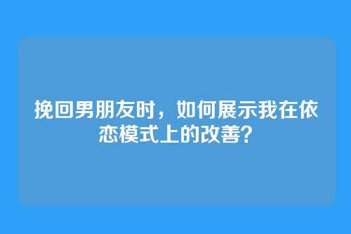 挽回男朋友时，如何展示我在依恋模式上的改善？