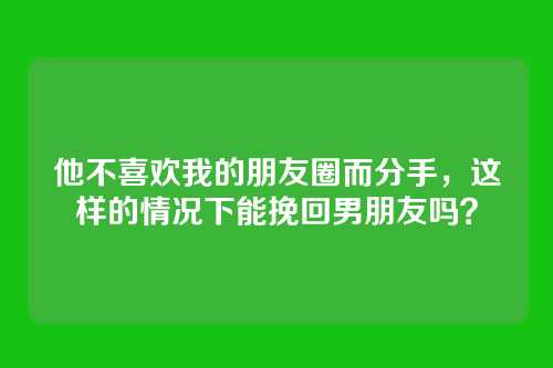 他不喜欢我的朋友圈而分手，这样的情况下能挽回男朋友吗？