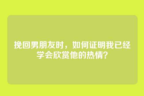 挽回男朋友时，如何证明我已经学会欣赏他的热情？
