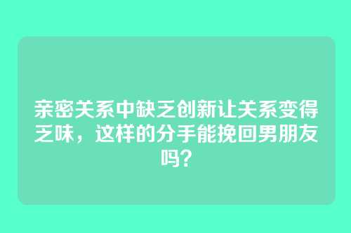 亲密关系中缺乏创新让关系变得乏味，这样的分手能挽回男朋友吗？