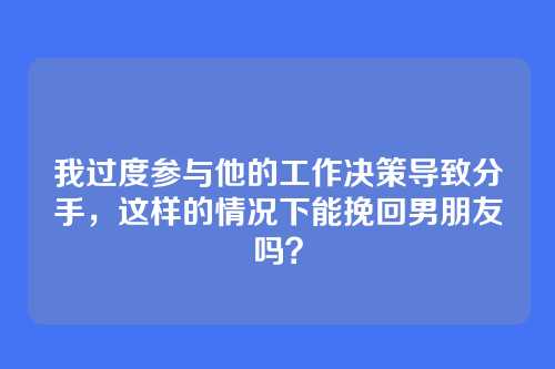 我过度参与他的工作决策导致分手，这样的情况下能挽回男朋友吗？