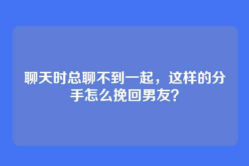 聊天时总聊不到一起,这样的分手怎么挽回男友?