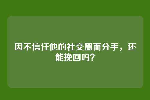 因不信任他的社交圈而分手，还能挽回吗？