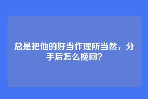 总是把他的好当作理所当然,分手后怎么挽回?