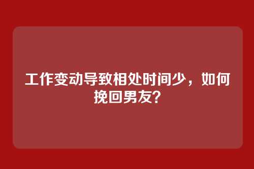 工作变动导致相处时间少,如何挽回男友?