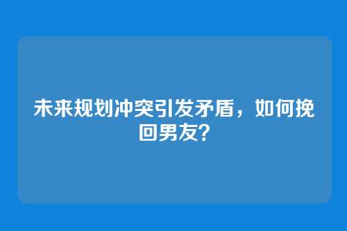 未来规划冲突引发矛盾,如何挽回男友?