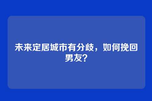 未来定居城市有分歧,如何挽回男友?