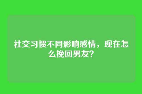 社交习惯不同影响感情，现在怎么挽回男友？