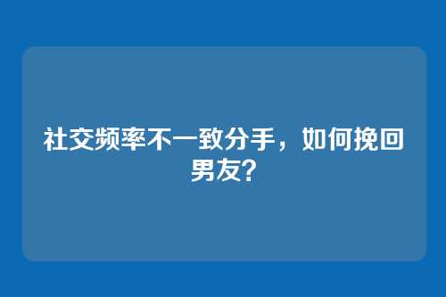 社交频率不一致分手，如何挽回男友？