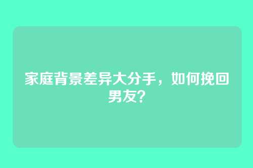 家庭背景差异大分手，如何挽回男友？
