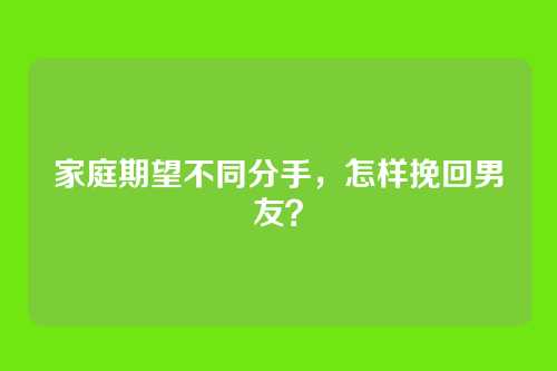 家庭期望不同分手，怎样挽回男友？