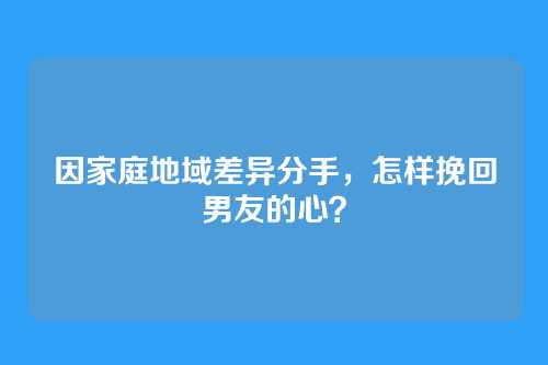 因家庭地域差异分手，怎样挽回男友的心？