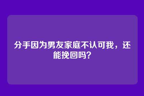 分手因为男友家庭不认可我，还能挽回吗？