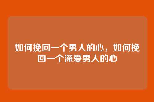 如何挽回一个男人的心,如何挽回一个深爱男人的心