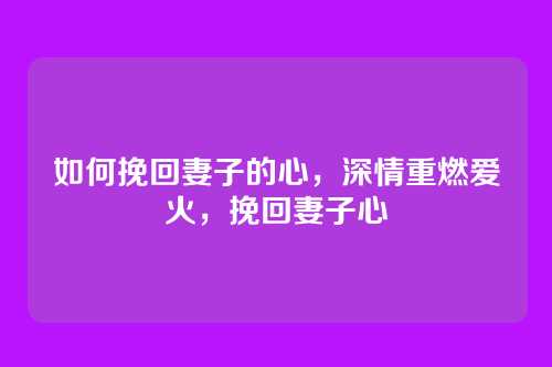 如何挽回妻子的心,深情重燃爱火,挽回妻子心