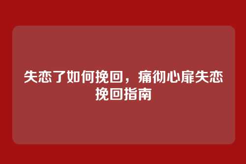 失恋了如何挽回,痛彻心扉失恋挽回指南