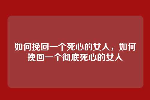 如何挽回一个死心的女人,如何挽回一个彻底死心的女人