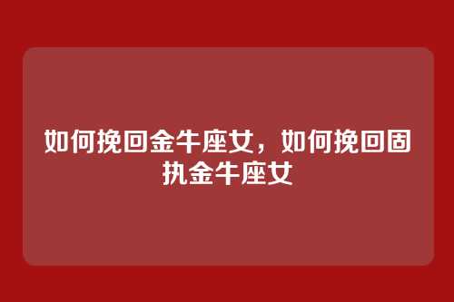 如何挽回金牛座女,如何挽回固执金牛座女