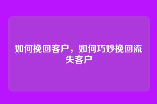 如何挽回客户,如何巧妙挽回流失客户