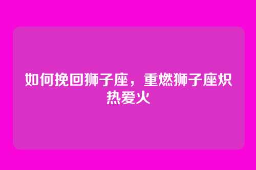 如何挽回狮子座,重燃狮子座炽热爱火