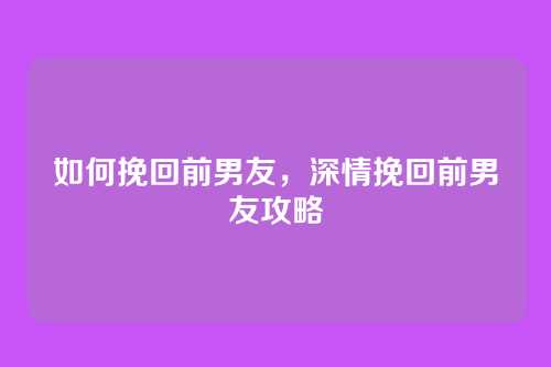 如何挽回前男友，深情挽回前男友攻略