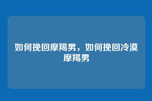 如何挽回摩羯男,如何挽回冷漠摩羯男