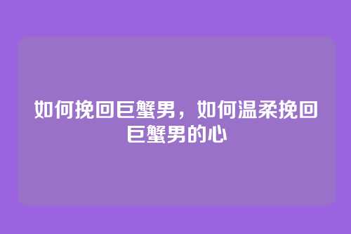 如何挽回巨蟹男,如何温柔挽回巨蟹男的心