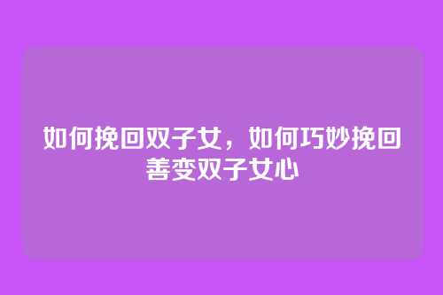 如何挽回双子女,如何巧妙挽回善变双子女心