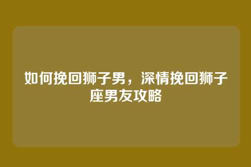 如何挽回狮子男,深情挽回狮子座男友攻略