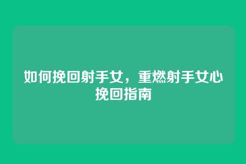 如何挽回射手女，重燃射手女心挽回指南