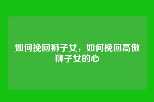 如何挽回狮子女，如何挽回高傲狮子女的心