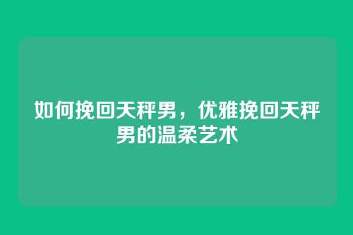如何挽回天秤男，优雅挽回天秤男的温柔艺术