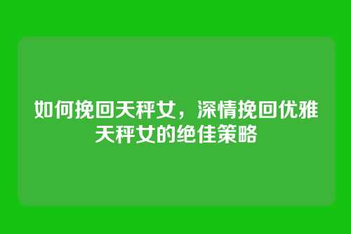 如何挽回天秤女,深情挽回优雅天秤女的绝佳策略