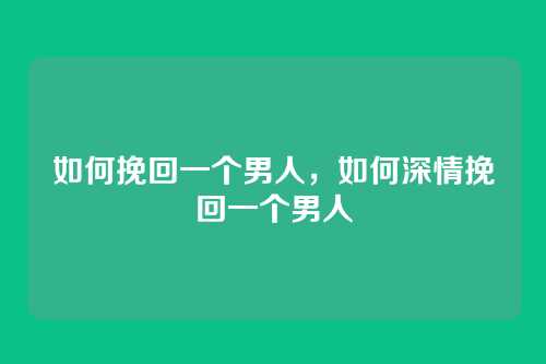 如何挽回一个男人,如何深情挽回一个男人