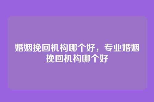 婚姻挽回机构哪个好,专业婚姻挽回机构哪个好