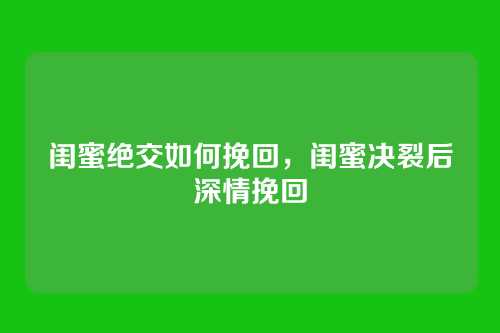 闺蜜绝交如何挽回,闺蜜决裂后深情挽回