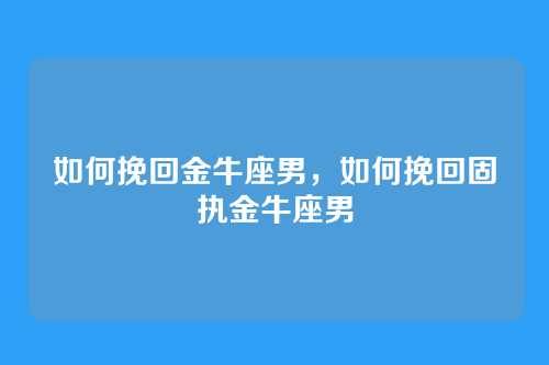 如何挽回金牛座男，如何挽回固执金牛座男