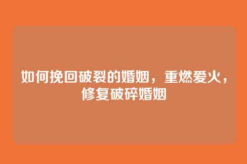 如何挽回破裂的婚姻，重燃爱火，修复破碎婚姻