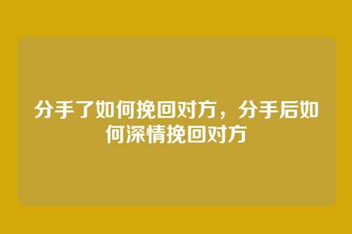 分手了如何挽回对方,分手后如何深情挽回对方
