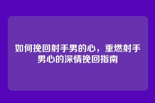 如何挽回射手男的心，重燃射手男心的深情挽回指南