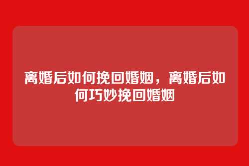 离婚后如何挽回婚姻,离婚后如何巧妙挽回婚姻