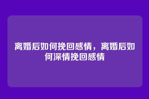 离婚后如何挽回感情,离婚后如何深情挽回感情