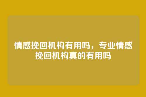 情感挽回机构有用吗,专业情感挽回机构真的有用吗