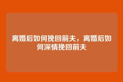 离婚后如何挽回前夫,离婚后如何深情挽回前夫
