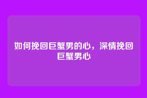如何挽回巨蟹男的心,深情挽回巨蟹男心